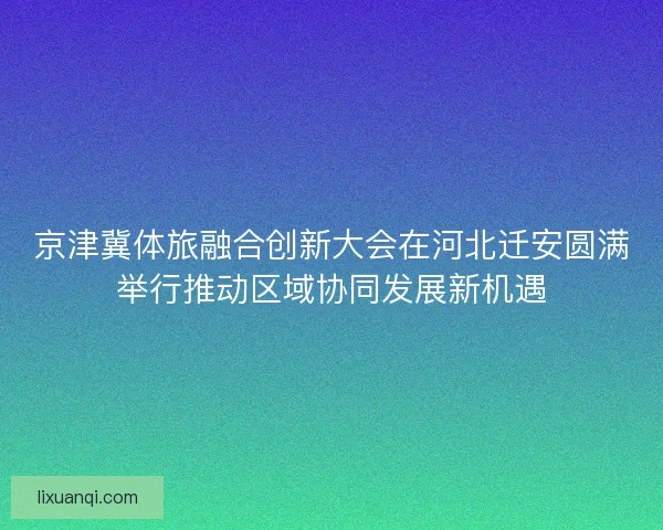 京津冀体旅融合创新大会在河北迁安圆满举行推动区域协同发展新机遇